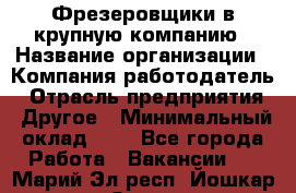 Фрезеровщики в крупную компанию › Название организации ­ Компания-работодатель › Отрасль предприятия ­ Другое › Минимальный оклад ­ 1 - Все города Работа » Вакансии   . Марий Эл респ.,Йошкар-Ола г.